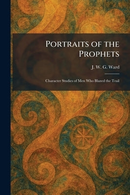 Portraits of the Prophets: Character Studies of Men Who Blazed the Trail by Ward, J. W. G.