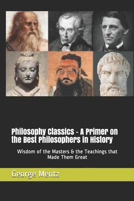 Philosophy Classics - A Primer on the Best Philosophers in History: Wisdom of the Masters & the Teachings that Made Them Great by Mentz, George