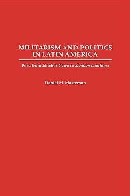 Militarism and Politics in Latin America: Peru from Sanchez Cerro to Sendero Luminoso by Masterson, Daniel