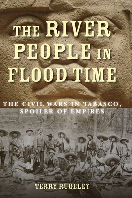 The River People in Flood Time: The Civil Wars in Tabasco, Spoiler of Empires by Rugeley, Terry