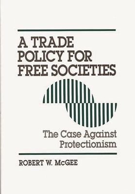 Trade Policy for Free Societies: The Case Against Protectionism by McGee, Robert