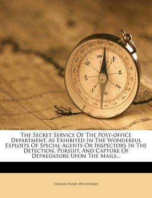The Secret Service Of The Post-office Department, As Exhibited In The Wonderful Exploits Of Special Agents Or Inspectors In The Detection, Pursuit, An by Woodward, Patrick Henry
