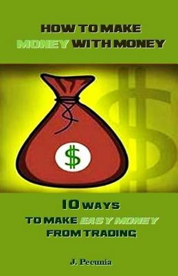 How to Make Money with Money: 10 Ways to Make Easy Money from Trading by Pecunia, J.