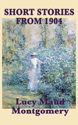 The Short Stories of Lucy Maud Montgomery from 1904: Early Stories by the Author of Anne of Green Gables by Montgomery, Lucy Maud
