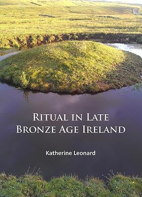 Ritual in Late Bronze Age Ireland: Material Culture, Practices, Landscape Setting and Social Context by Leonard, Katherine