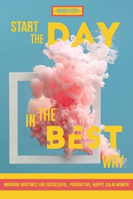 Start The Day In The Best Way: Morning Routines for Successful, Happy, Calm Women by Cassidy, Meghan