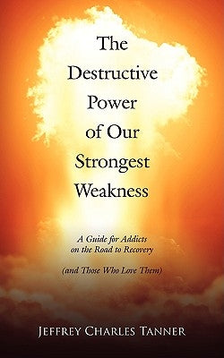 The Destructive Power of Our Strongest Weakness: A Guide for Addicts on the Road to Recovery (and Those Who Love Them) by Tanner, Jeffrey Charles