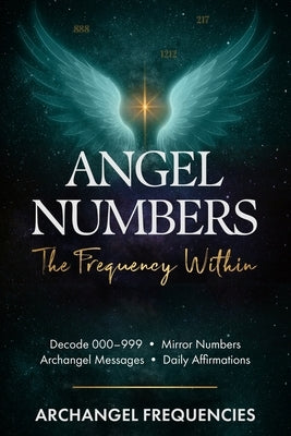 Angel Numbers: The Frequency Within: Decode 000-999 - Mirror Numbers - Archangel Messages - Daily Affirmations by Frequencies, Archangel