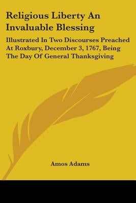 Religious Liberty An Invaluable Blessing: Illustrated In Two Discourses Preached At Roxbury, December 3, 1767, Being The Day Of General Thanksgiving by Adams, Amos