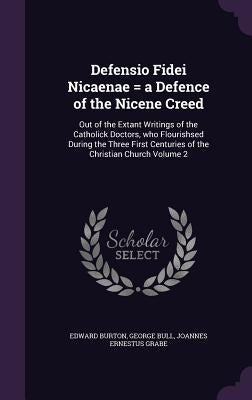 Defensio Fidei Nicaenae = a Defence of the Nicene Creed: Out of the Extant Writings of the Catholick Doctors, who Flourishsed During the Three First C by Burton, Edward