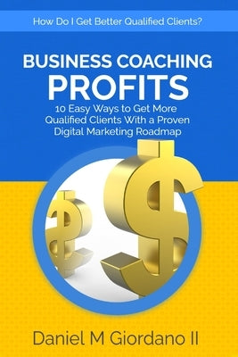 Business Coaching Profits: 10 Easy Ways to Get More Qualified Clients With a Proven Digital Marketing Roadmap by Giordano, Daniel