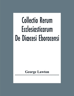 Collectio Rerum Ecclesiasticarum De Dioecesi Eboracensi Or Collections Relative To Churches And Chapels Within The Diocese Of York. To Which Are Added by Lawton, George