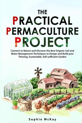 The Practical Permaculture Project: Connect to Nature and Discover the Best Organic Soil and Water Management Techniques to Design and Build your Thri by McKay, Sophie