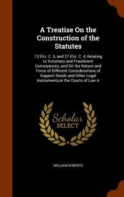 A Treatise On the Construction of the Statutes: 13 Eliz. C. 5, and 27 Eliz. C. 4, Relating to Voluntary and Fraudulent Conveyances, and On the Nature by Roberts, William
