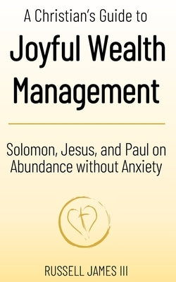 A Christian's Guide to Joyful Wealth Management: Solomon, Jesus, and Paul on Abundance without Anxiety by James, Russell