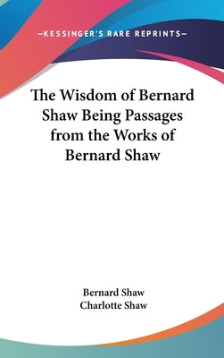 The Wisdom of Bernard Shaw Being Passages from the Works of Bernard Shaw by Shaw, Bernard