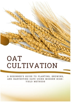 Oat Cultivation: A Beginner's Guide to Planting, Growing, and Harvesting Oats Using Modern High-Yield Methods by Harry, Amira