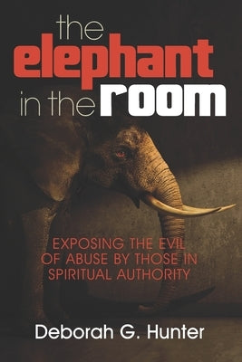 The Elephant in the Room: Exposing the Evil of Abuse by Those in Spiritual Authority by Hunter, Deborah G.