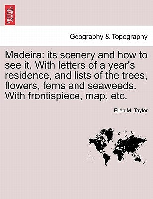 Madeira: Its Scenery and How to See It. with Letters of a Year's Residence, and Lists of the Trees, Flowers, Ferns and Seaweeds by Taylor, Ellen M.