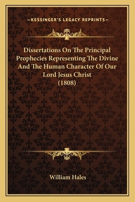 Dissertations On The Principal Prophecies Representing The Divine And The Human Character Of Our Lord Jesus Christ (1808) by Hales, William