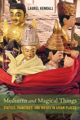 Mediums and Magical Things: Statues, Paintings, and Masks in Asian Places by Kendall, Laurel