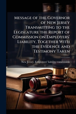 Message of the Governor of New Jersey Transmitting to the Legislature the Report of Commission on Employers' Liability, Together With the Evidence and by New Jersey Employers' Liability Commis