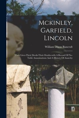 Mckinley, Garfield, Lincoln: Their Lives-their Deeds-their Deaths-with A Record Of No-table Assassinations And A History Of Anarchy by Bancroft, William Dixon