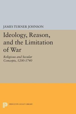 Ideology, Reason, and the Limitation of War: Religious and Secular Concepts, 1200-1740 by Johnson, James Turner