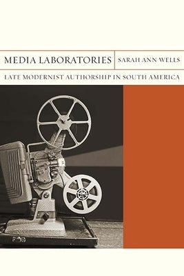 Media Laboratories: Late Modernist Authorship in South America Volume 25 by Wells, Sarah Ann