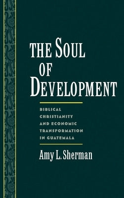 The Soul of Development: Biblical Christianity and Economic Transformation in Guatemala by Sherman, Amy L.