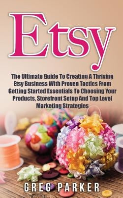 Etsy: The Ultimate Guide To Creating A Thriving Etsy Business With Proven Tactics From Getting Started Essentials To Choosin by Parker, Greg