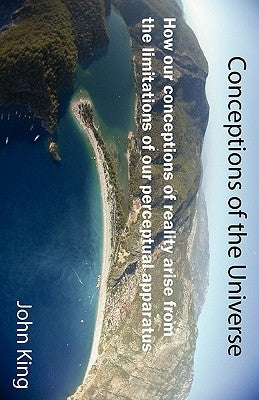 Conceptions of the Universe: How our conceptions of reality arise from the limitations of our perceptual apparatus by King, John