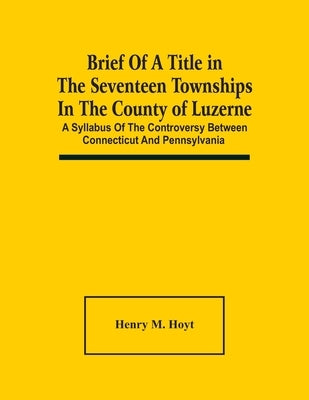 Brief Of A Title In The Seventeen Townships In The County Of Luzerne: A Syllabus Of The Controversy Between Connecticut And Pennsylvania by M. Hoyt, Henry