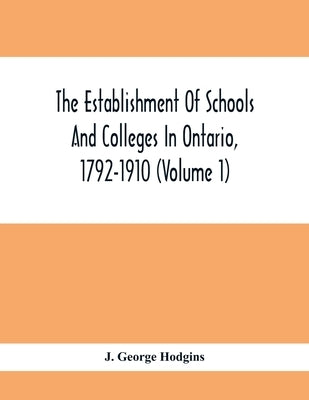 The Establishment Of Schools And Colleges In Ontario, 1792-1910 (Volume 1) Part I. The Establishment Of Public And High Schools And Collegiate Institu by George Hodgins, J.