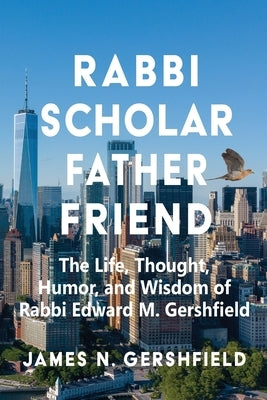 Rabbi Scholar Father Friend: The Life, Thought, Humor, and Wisdom of Rabbi Edward M. Gershfield by Gershfield, James N.