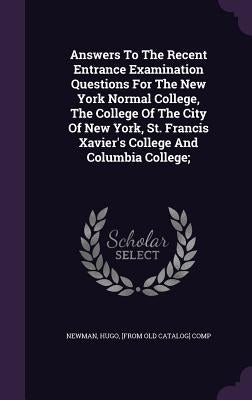 Answers To The Recent Entrance Examination Questions For The New York Normal College, The College Of The City Of New York, St. Francis Xavier's Colleg by Newman, Hugo [From Old Catalog] Comp