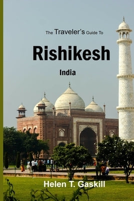 The Traveler's Guide to Rishikesh, India: Discover Rishikesh: Your Ultimate Handbook for a Spiritual Sojourn by Gaskill, Helen