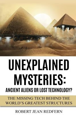 Unexplained Mysteries: Ancient Aliens Or Lost Technology?: The Missing Tech Behind The World's Greatest Structures by Redfern, Robert Jean