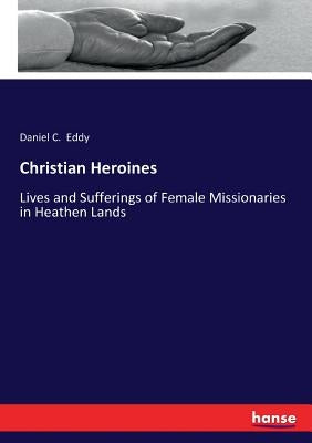 Christian Heroines: Lives and Sufferings of Female Missionaries in Heathen Lands by Eddy, Daniel C.
