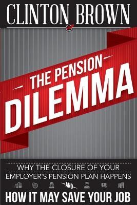 The Pension Dilemma: Why The Closure Of Your Employer's Pension Plan Happens and How It May Save Your Job by Brown, Clinton