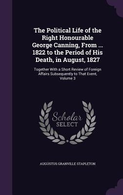 The Political Life of the Right Honourable George Canning, From ... 1822 to the Period of His Death, in August, 1827: Together With a Short Review of by Stapleton, Augustus Granville