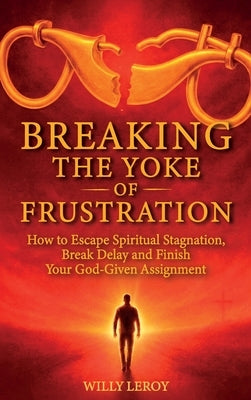 Breaking the Yoke of Frustration, How to Escape Spiritual Stagnation, Break Delay, and Finish Your God-Given Assignment by Leroy, Willy
