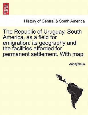 The Republic of Uruguay, South America, as a Field for Emigration: Its Geography and the Facilities Afforded for Permanent Settlement. with Map. by Anonymous