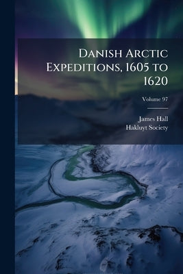 Danish Arctic Expeditions, 1605 to 1620: In Two Books, Volume 2; Volume 97 by Hall, James