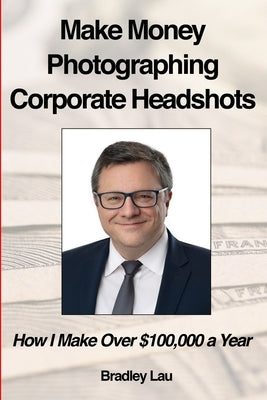 Make Money Photographing Corporate Headshots: How I Make Over $100,000 a Year by Lau, Bradley