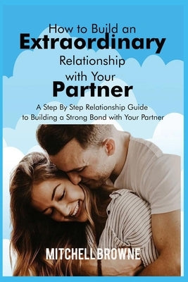 How to Build an Extraordinary Relationship with Your Partner: A Step By Step Relationship Guide to Building a Strong Bond with Your Partner by Browne, Mithchell