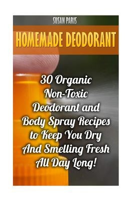 Homemade Deodorant: 30 Organic Non-Toxic Deodorant and Body Spray Recipes to Keep You Dry And Smelling Fresh All Day Long! by Paris, Susan