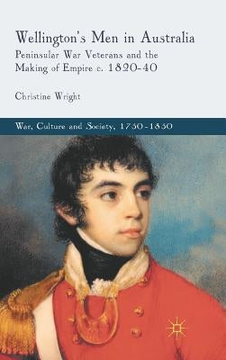 Wellington's Men in Australia: Peninsular War Veterans and the Making of Empire C.1820-40 by Wright, C.
