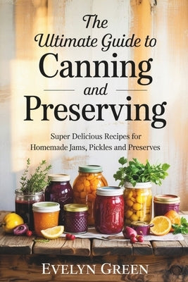 The Ultimate Guide to CANNING and PRESERVING: Super Delicious Recipes for Homemade Jams, Pickles, and Preserves by Green, Evelyn