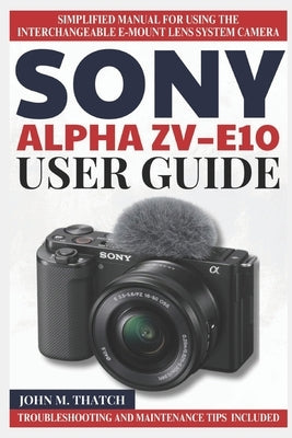Sony Alpha Zv-E10 User Guide: Simplified Manual for Using the Interchangeable E-Mount Lens System Camera by M. Thatch, John